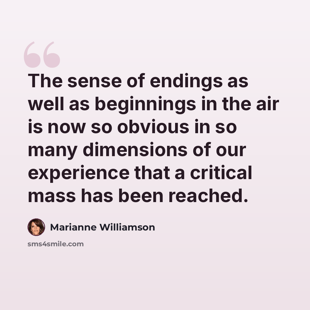 “The sense of endings as well as beginnings in the air is now so obvious in so many dimensions of our experience that a critical mass has been reached.” quote by Marianne Williamson