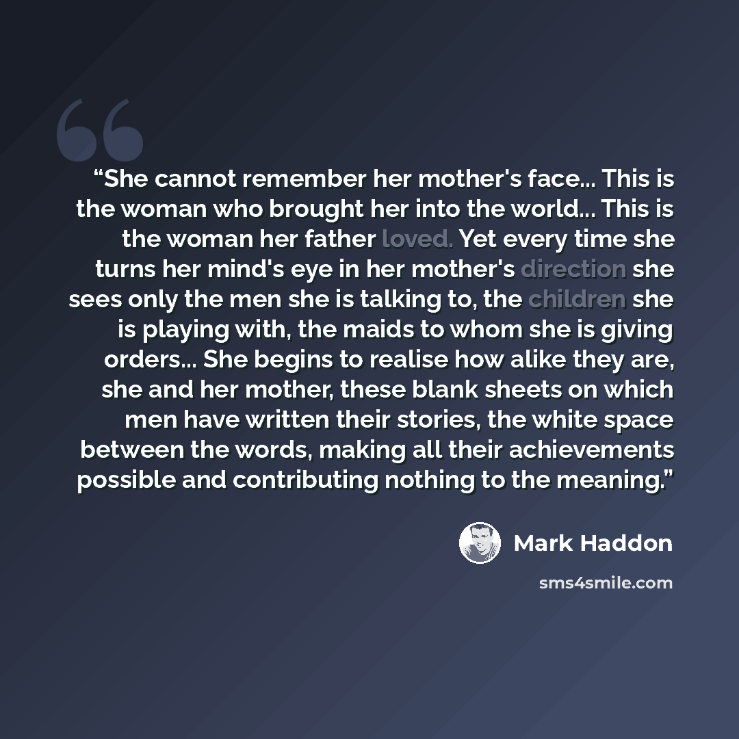 “She cannot remember her mother's face... This is the woman who brought her into the world... This is the woman her father loved. Yet every time she turns her mind's eye in her mother's direction she sees only the men she is talking to, the children she is playing with, the maids to whom she is…” quote by Mark Haddon