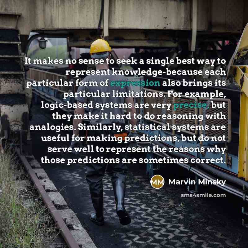 “It makes no sense to seek a single best way to represent knowledge-because each particular form of expression also brings its particular limitations. For example, logic-based systems are very precise, but they make it hard to do reasoning with analogies. Similarly, statistical systems are useful…” quote by Marvin Minsky