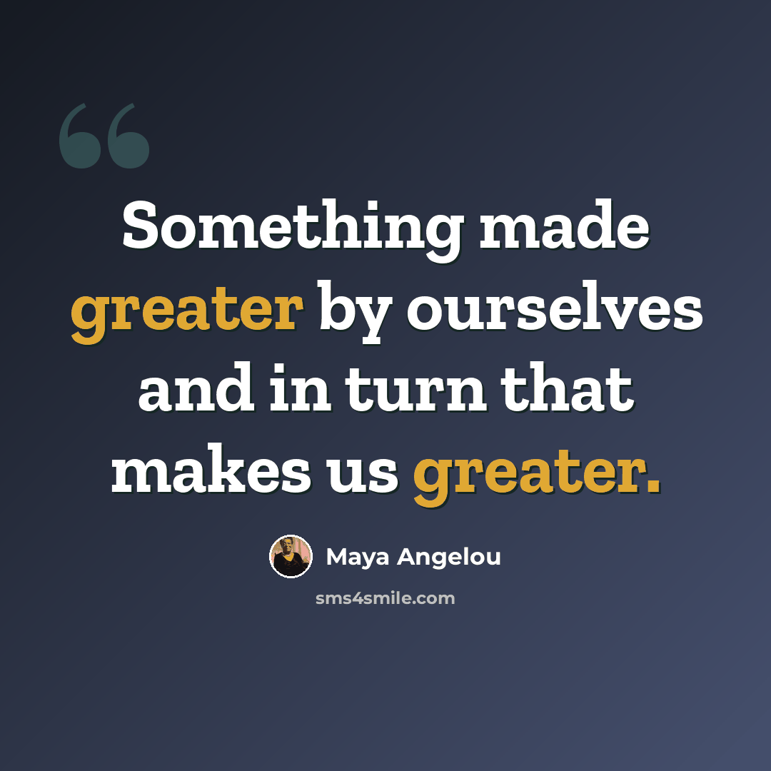 “Something made greater by ourselves and in turn that makes us greater.” quote by Maya Angelou