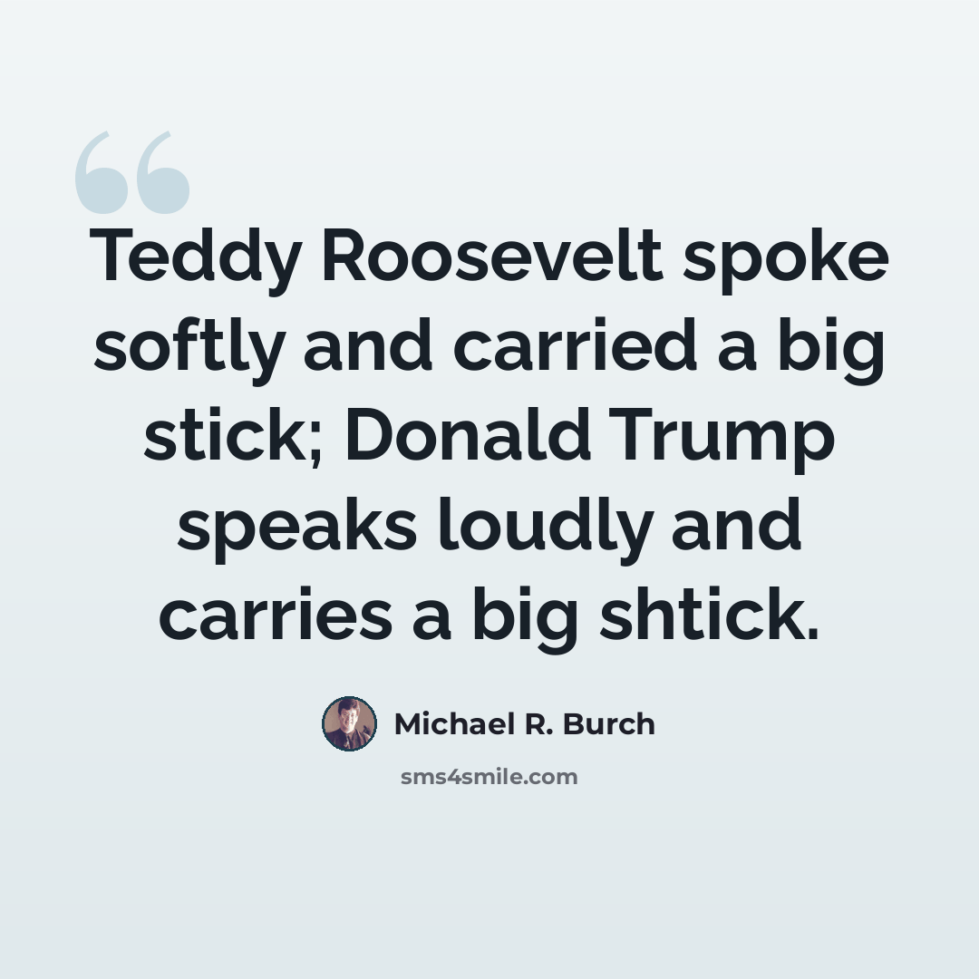 “Teddy Roosevelt spoke softly and carried a big stick; Donald Trump speaks loudly and carries a big shtick.” quote by Michael R. Burch