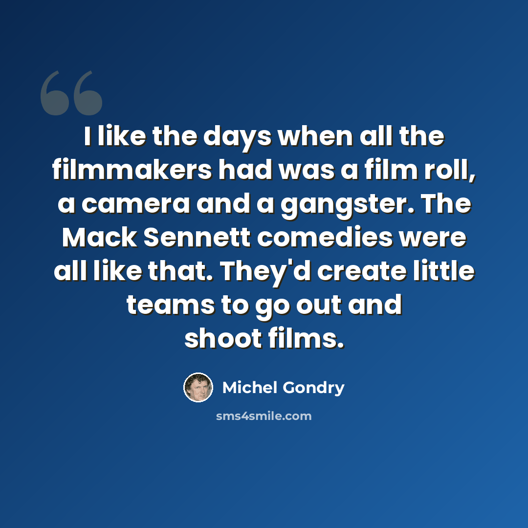 “I like the days when all the filmmakers had was a film roll, a camera and a gangster. The Mack Sennett comedies were all like that. They'd create little teams to go out and shoot films.” quote by Michel Gondry