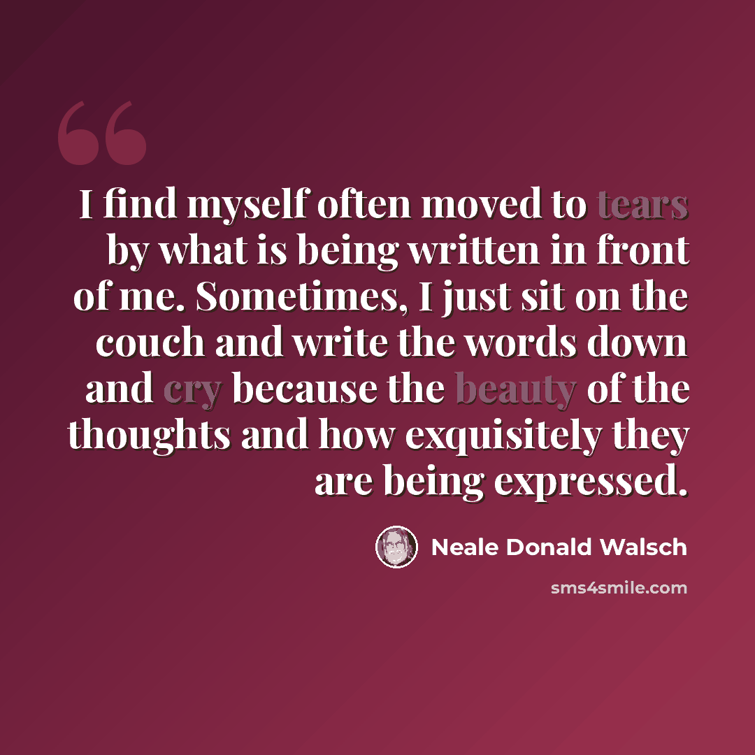 “I find myself often moved to tears by what is being written in front of me. Sometimes, I just sit on the couch and write the words down and cry because the beauty of the thoughts and how exquisitely they are being expressed.” quote by Neale Donald Walsch