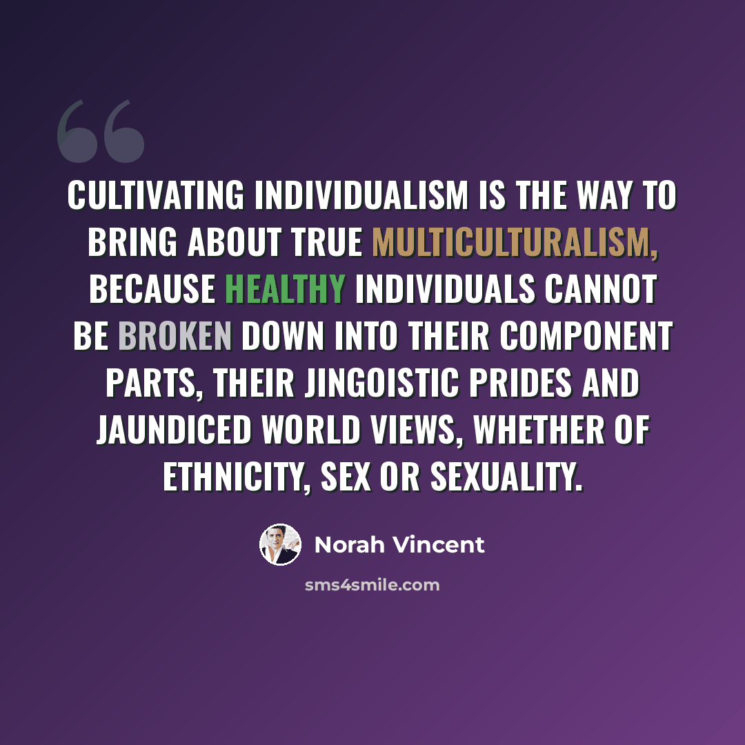 “Cultivating individualism is the way to bring about true multiculturalism, because healthy individuals cannot be broken down into their component parts, their jingoistic prides and jaundiced world views, whether of ethnicity, sex or sexuality.” quote by Norah Vincent