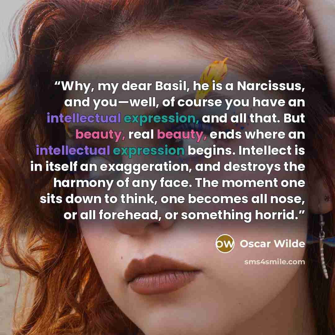 “Why, my dear Basil, he is a Narcissus, and you—well, of course you have an intellectual expression, and all that. But beauty, real beauty, ends where an intellectual expression begins. Intellect is in itself an exaggeration, and destroys the harmony of any face. The moment one sits down to think…” quote by Oscar Wilde