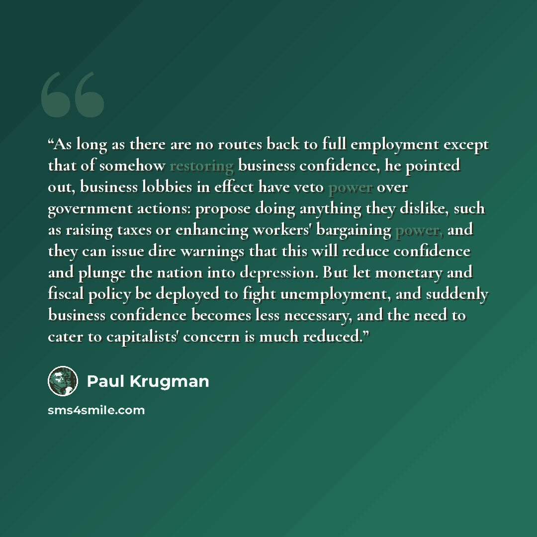 “As long as there are no routes back to full employment except that of somehow restoring business confidence, he pointed out, business lobbies in effect have veto power over government actions: propose doing anything they dislike, such as raising taxes or enhancing workers' bargaining power, and…” quote by Paul Krugman