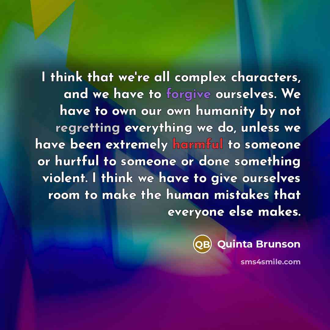 “I think that we're all complex characters, and we have to forgive ourselves. We have to own our own humanity by not regretting everything we do, unless we have been extremely harmful to someone or hurtful to someone or done something violent. I think we have to give ourselves room to make the…” quote by Quinta Brunson