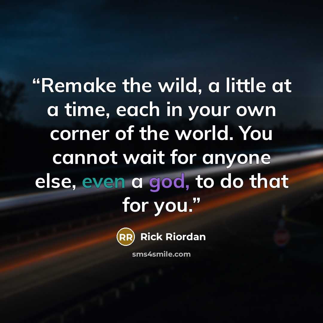 “Remake the wild, a little at a time, each in your own corner of the world. You cannot wait for anyone else, even a god, to do that for you.” quote by Rick Riordan