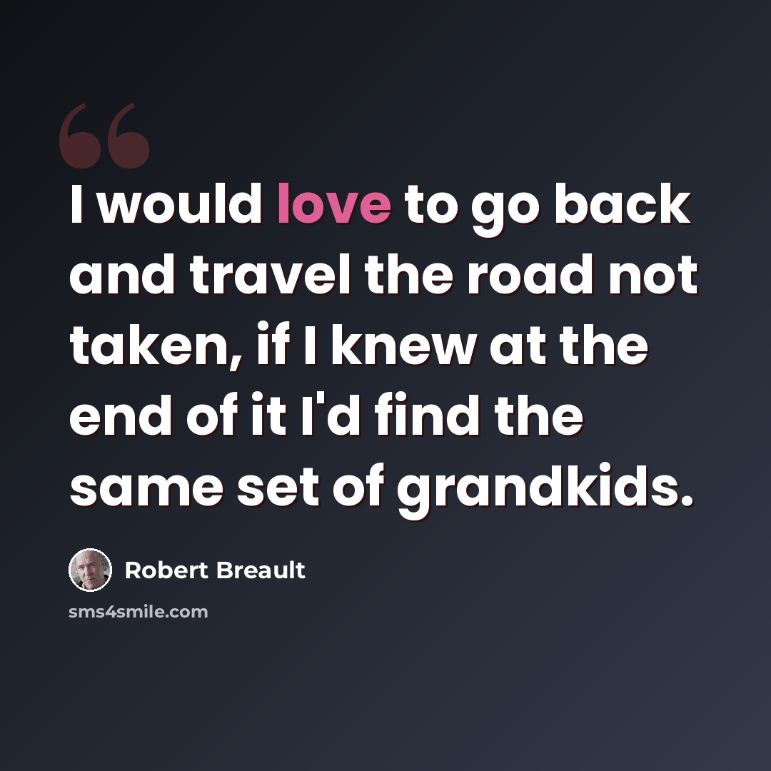 “I would love to go back and travel the road not taken, if I knew at the end of it I'd find the same set of grandkids.” quote by Robert Breault