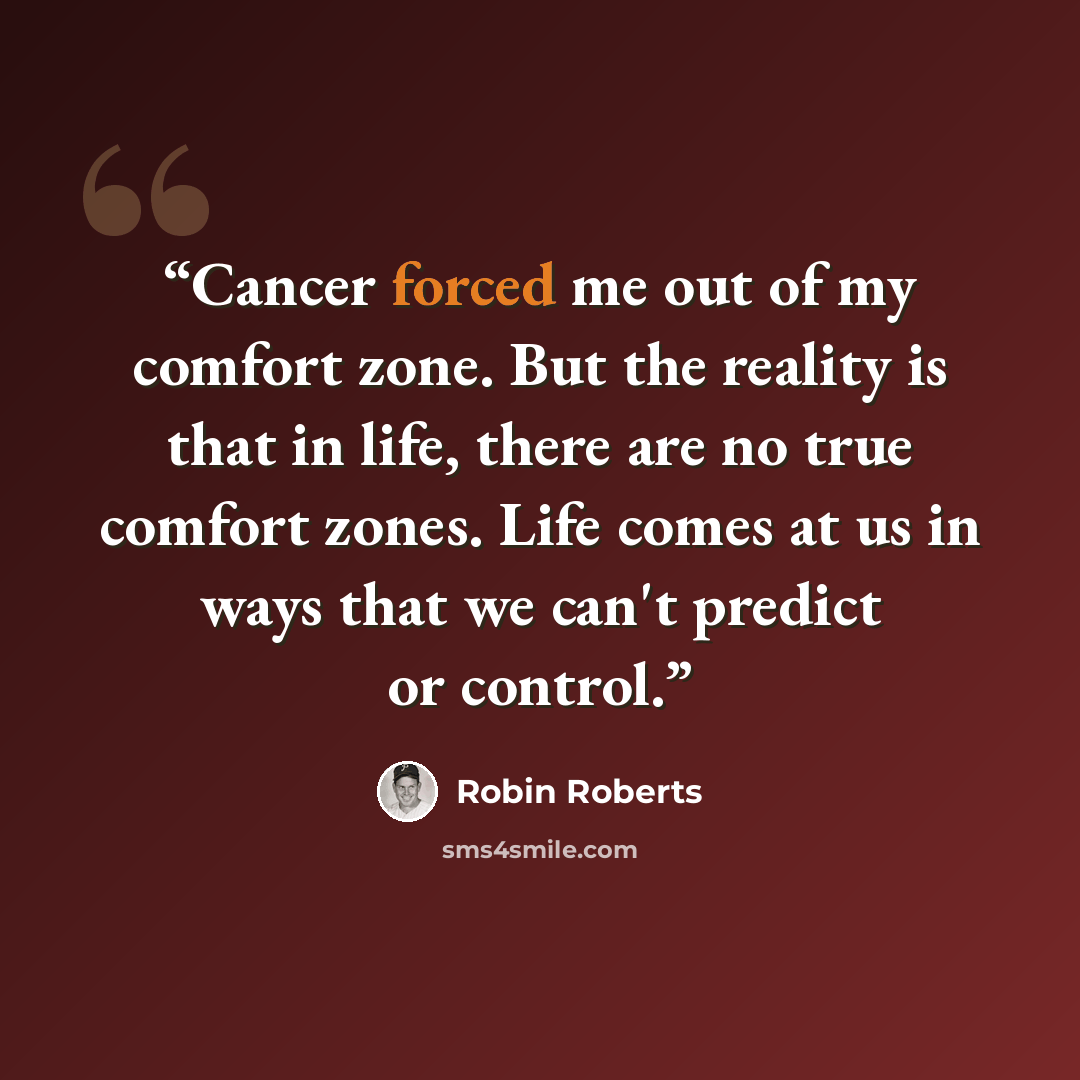 “Cancer forced me out of my comfort zone. But the reality is that in life, there are no true comfort zones. Life comes at us in ways that we can't predict or control.” quote by Robin Roberts