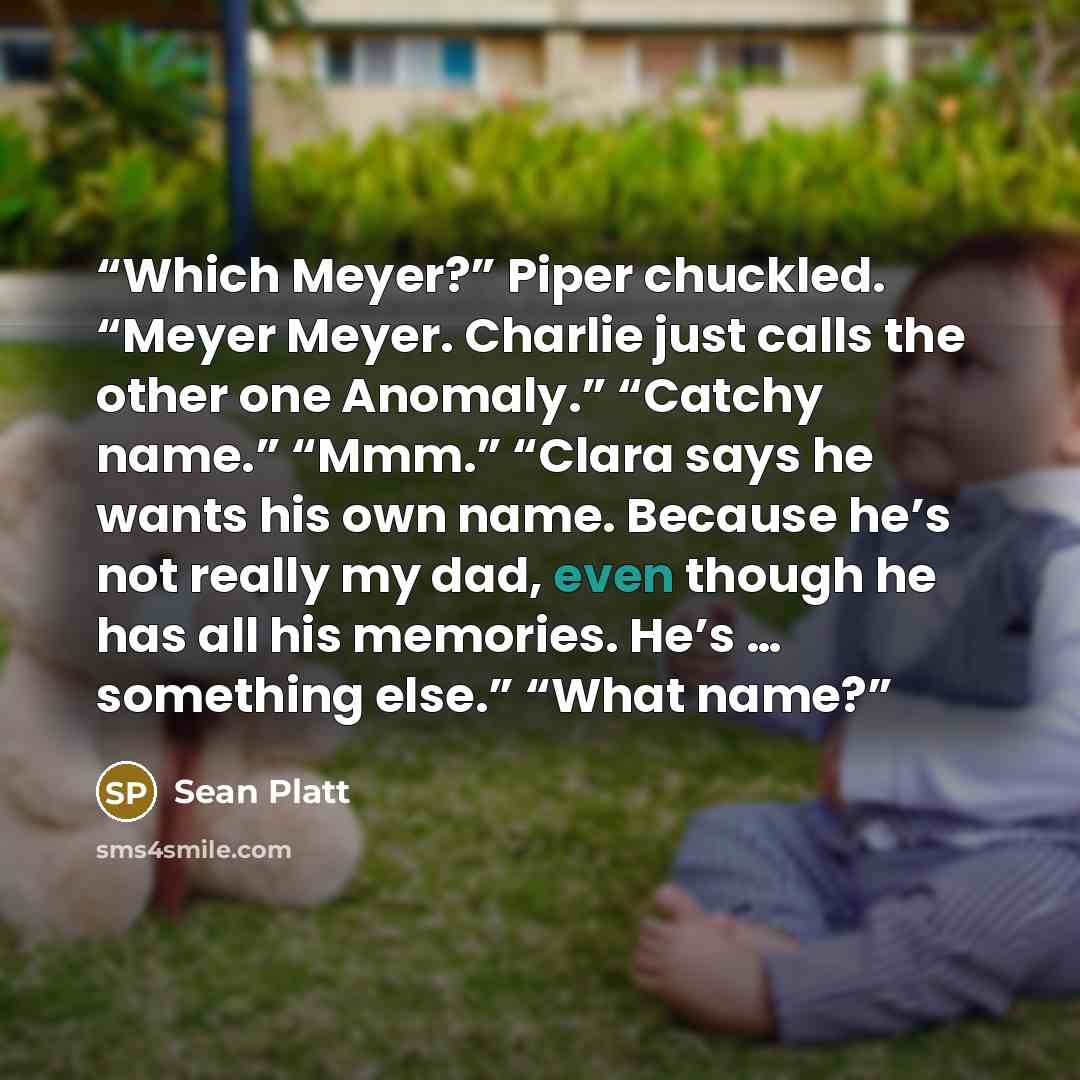 “Which Meyer?” Piper chuckled. “Meyer Meyer. Charlie just calls the other one Anomaly.” “Catchy name.” “Mmm.” “Clara says he wants his own name. Because he’s not really my dad, even though he has all his memories. He’s … something else.” “What name?” quote by Sean Platt
