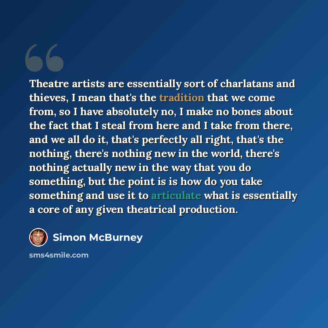 “Theatre artists are essentially sort of charlatans and thieves, I mean that's the tradition that we come from, so I have absolutely no, I make no bones about the fact that I steal from here and I take from there, and we all do it, that's perfectly all right, that's the nothing, there's nothing new…” quote by Simon McBurney