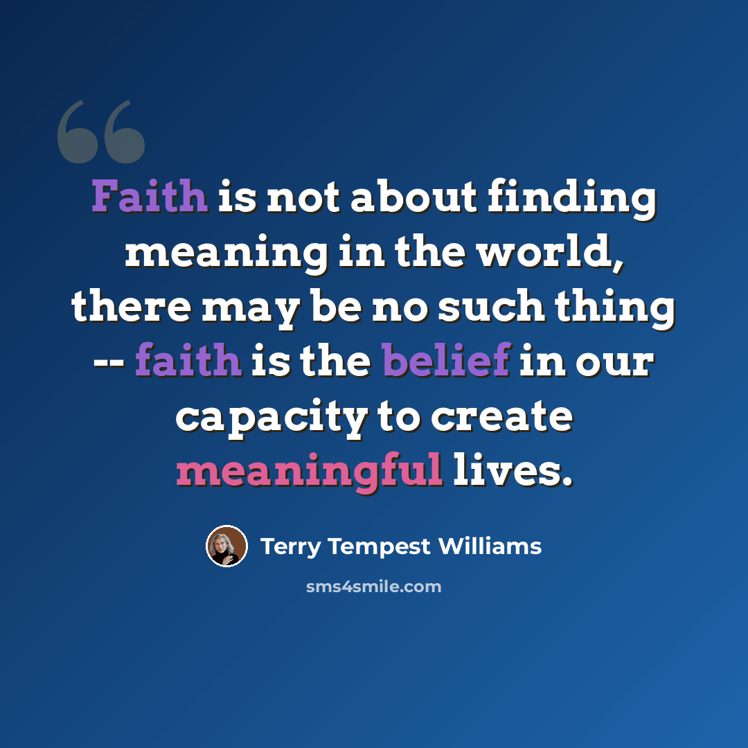 “Faith is not about finding meaning in the world, there may be no such thing -- faith is the belief in our capacity to create meaningful lives.” quote by Terry Tempest Williams