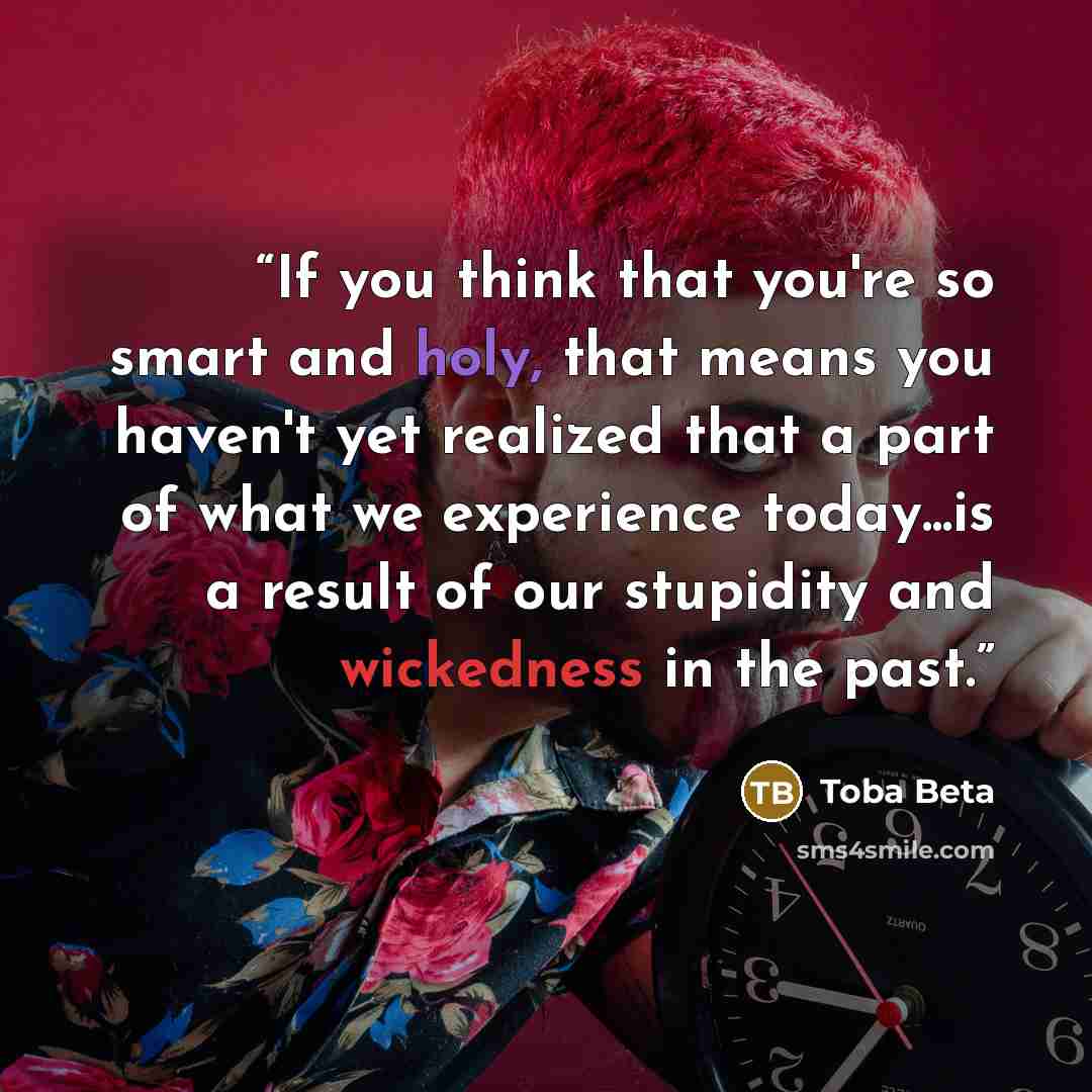 “If you think that you're so smart and holy, that means you haven't yet realized that a part of what we experience today...is a result of our stupidity and wickedness in the past.” quote by Toba Beta
