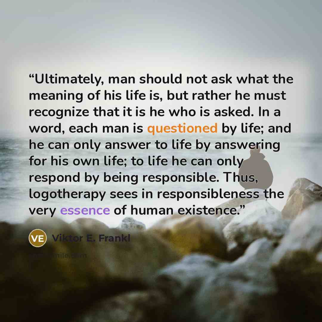 “Ultimately, man should not ask what the meaning of his life is, but rather he must recognize that it is he who is asked. In a word, each man is questioned by life; and he can only answer to life by answering for his own life; to life he can only respond by being responsible. Thus, logotherapy sees…” quote by Viktor E. Frankl