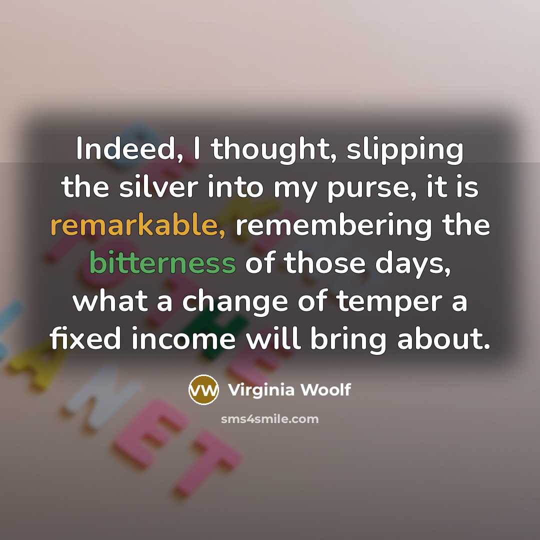 “Indeed, I thought, slipping the silver into my purse, it is remarkable, remembering the bitterness of those days, what a change of temper a fixed income will bring about.” quote by Virginia Woolf