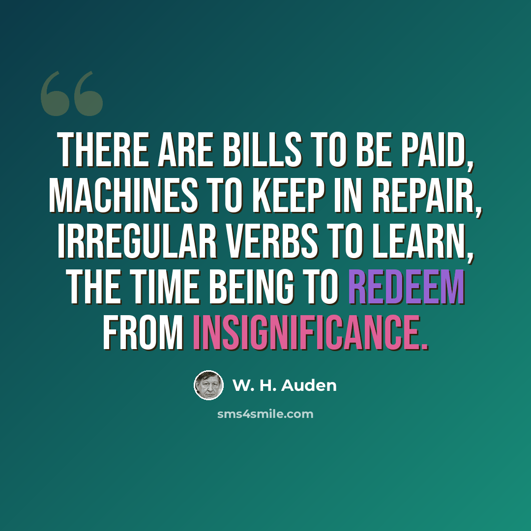 “There are bills to be paid, machines to keep in repair, Irregular verbs to learn, the Time Being to redeem From insignificance.” quote by W. H. Auden