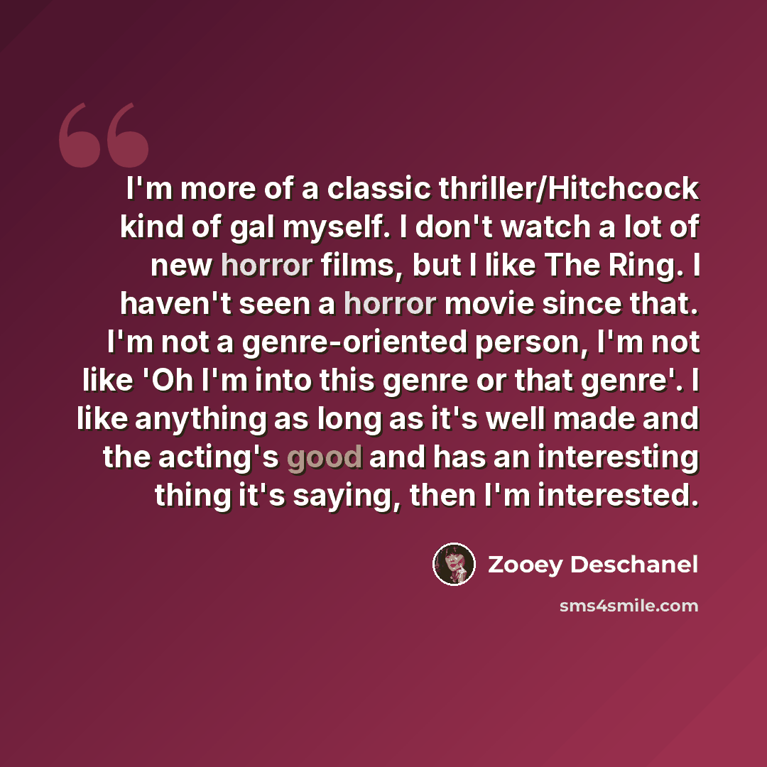 “I'm more of a classic thriller/Hitchcock kind of gal myself. I don't watch a lot of new horror films, but I like The Ring. I haven't seen a horror movie since that. I'm not a genre-oriented person, I'm not like 'Oh I'm into this genre or that genre'. I like anything as long as it's well made and…” quote by Zooey Deschanel