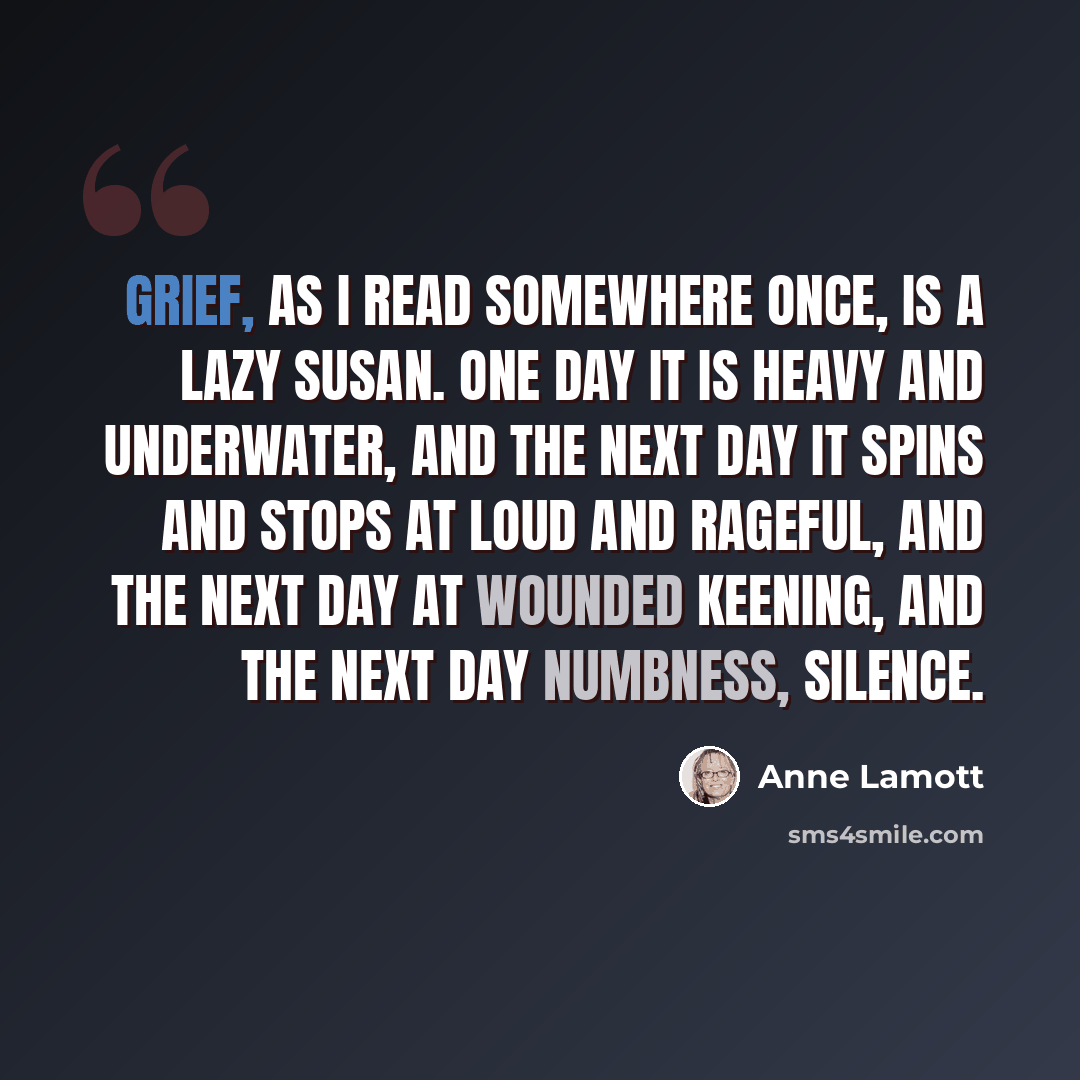 “Grief, as I read somewhere once, is a lazy Susan. One day it is heavy and underwater, and the next day it spins and stops at loud and rageful, and the next day at wounded keening, and the next day numbness, silence.” quote by Anne Lamott