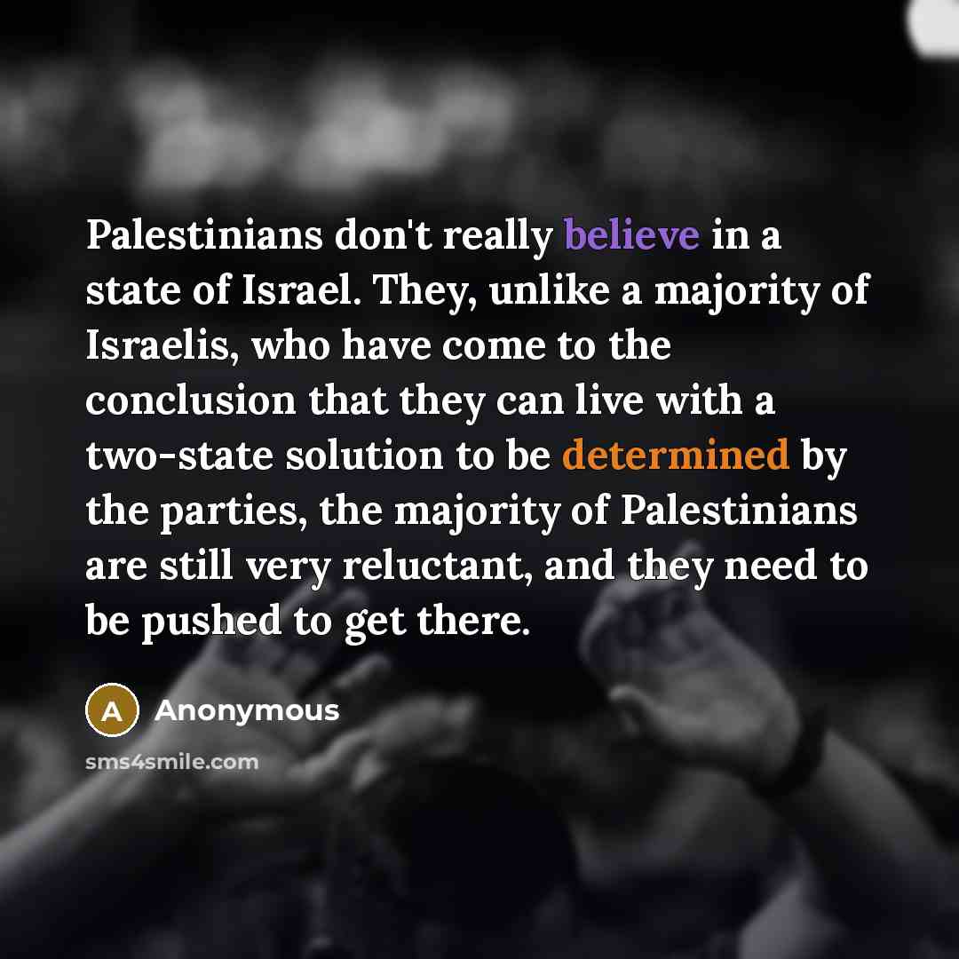 “Palestinians don't really believe in a state of Israel. They, unlike a majority of Israelis, who have come to the conclusion that they can live with a two-state solution to be determined by the parties, the majority of Palestinians are still very reluctant, and they need to be pushed to get there.” quote by Anonymous