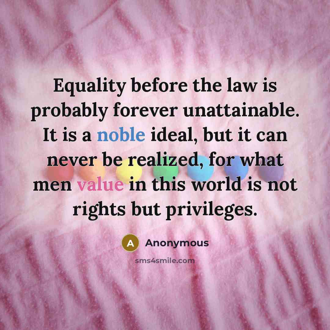 “Equality before the law is probably forever unattainable. It is a noble ideal, but it can never be realized, for what men value in this world is not rights but privileges.” quote by Anonymous
