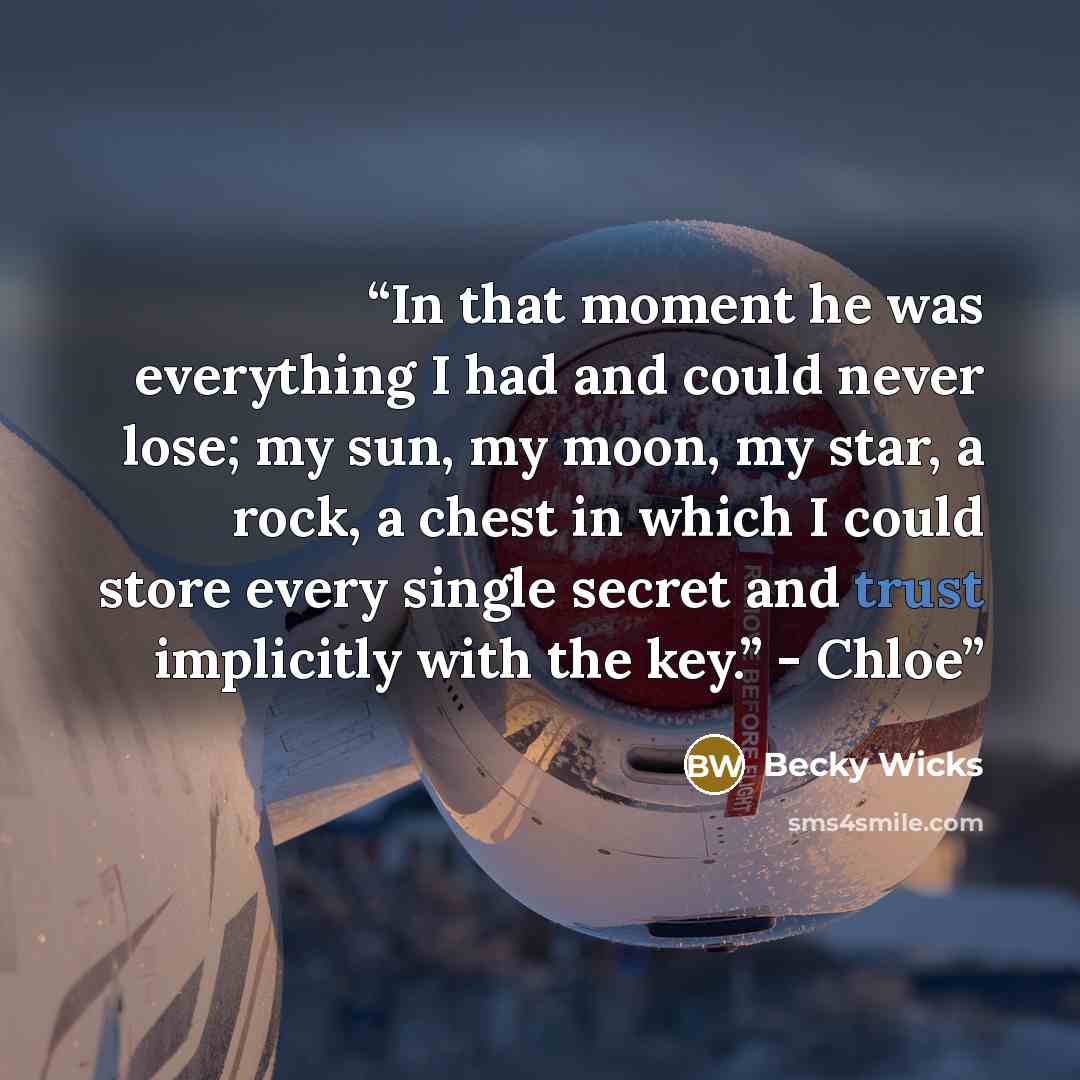 “In that moment he was everything I had and could never lose; my sun, my moon, my star, a rock, a chest in which I could store every single secret and trust implicitly with the key.” - Chloe” quote by Becky Wicks