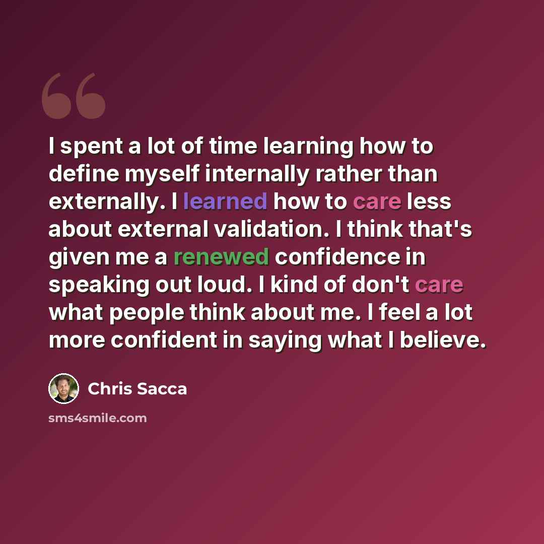 “I spent a lot of time learning how to define myself internally rather than externally. I learned how to care less about external validation. I think that's given me a renewed confidence in speaking out loud. I kind of don't care what people think about me. I feel a lot more confident in saying…” quote by Chris Sacca