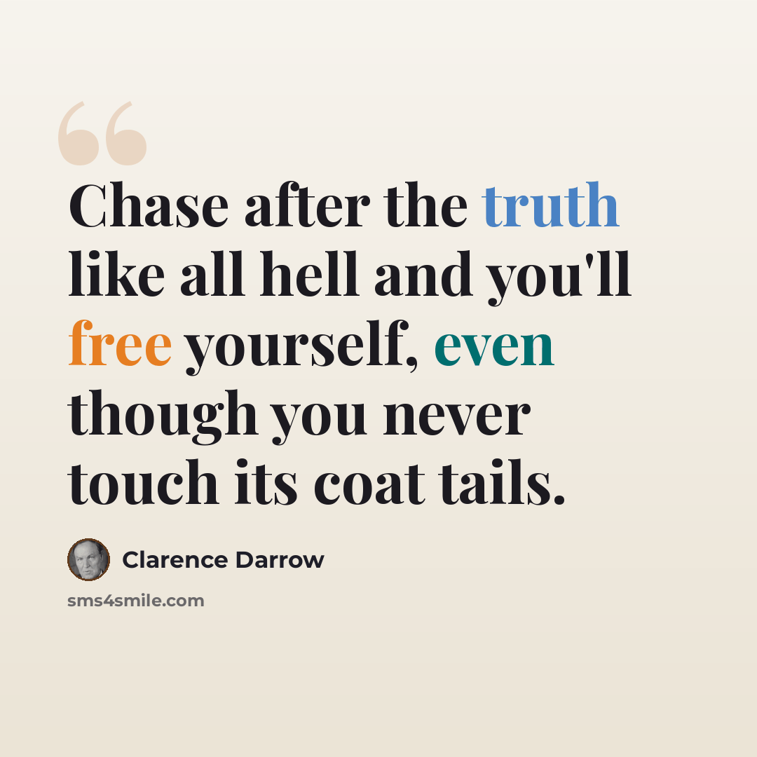 “Chase after the truth like all hell and you'll free yourself, even though you never touch its coat tails.” quote by Clarence Darrow
