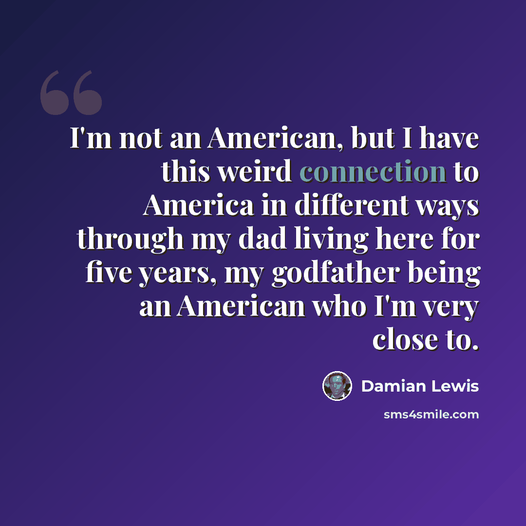 “I'm not an American, but I have this weird connection to America in different ways through my dad living here for five years, my godfather being an American who I'm very close to.” quote by Damian Lewis