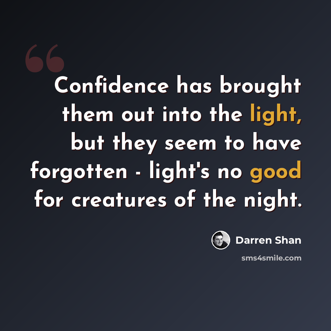 “Confidence has brought them out into the light, but they seem to have forgotten - light's no good for creatures of the night.” quote by Darren Shan