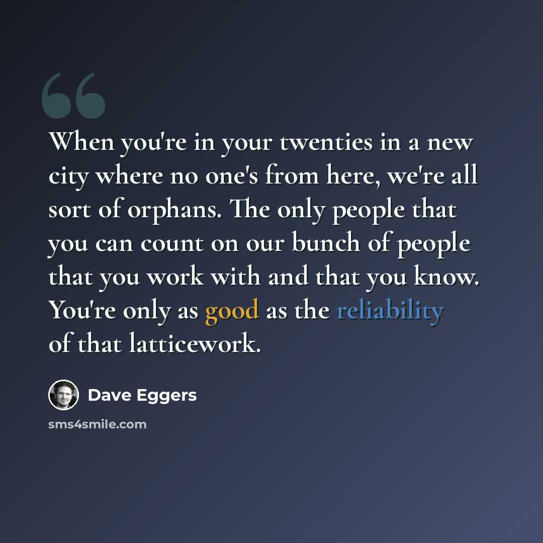 “When you're in your twenties in a new city where no one's from here, we're all sort of orphans. The only people that you can count on our bunch of people that you work with and that you know. You're only as good as the reliability of that latticework.” quote by Dave Eggers