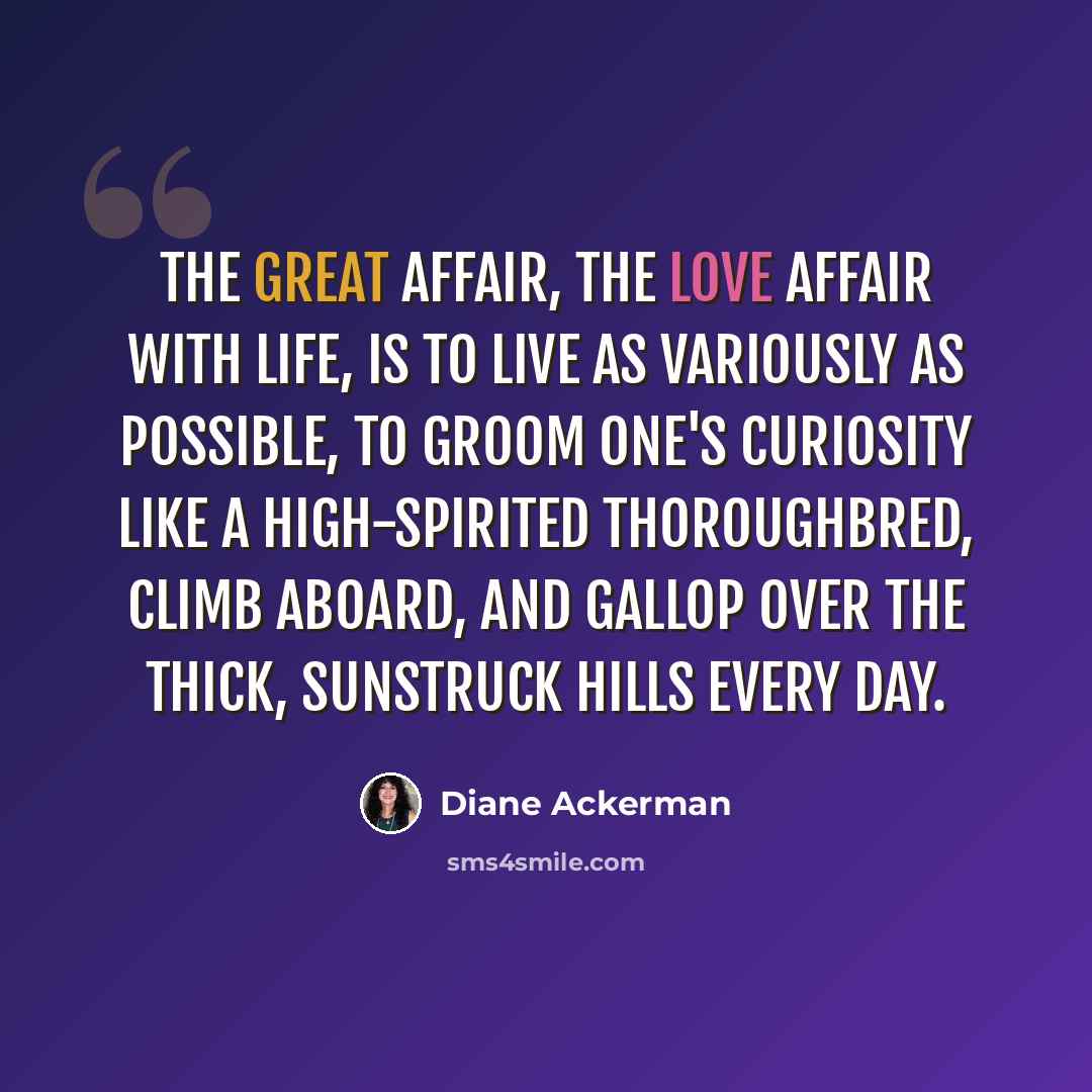 “The great affair, the love affair with life, is to live as variously as possible, to groom one's curiosity like a high-spirited thoroughbred, climb aboard, and gallop over the thick, sunstruck hills every day.” quote by Diane Ackerman