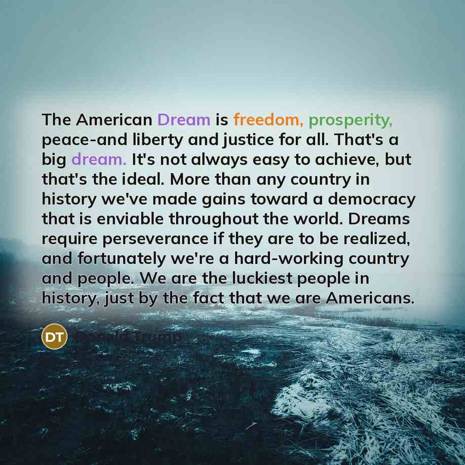 “The American Dream is freedom, prosperity, peace-and liberty and justice for all. That's a big dream. It's not always easy to achieve, but that's the ideal. More than any country in history we've made gains toward a democracy that is enviable throughout the world. Dreams require perseverance if…” quote by Donald Trump