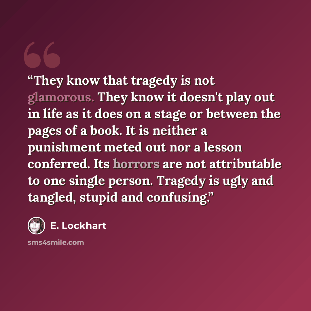 “They know that tragedy is not glamorous. They know it doesn't play out in life as it does on a stage or between the pages of a book. It is neither a punishment meted out nor a lesson conferred. Its horrors are not attributable to one single person. Tragedy is ugly and tangled, stupid and confusing.” quote by E. Lockhart