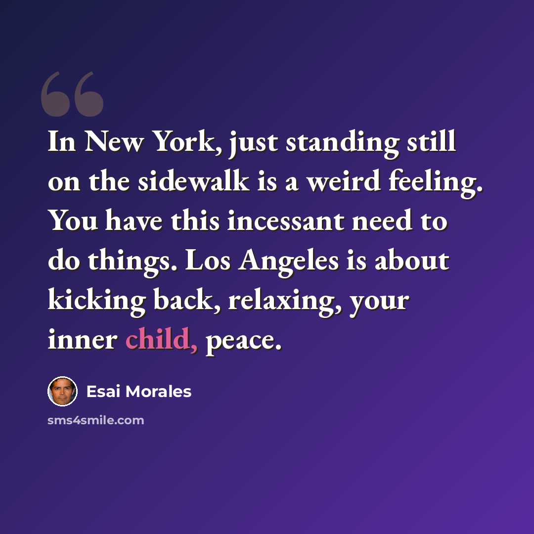 “In New York, just standing still on the sidewalk is a weird feeling. You have this incessant need to do things. Los Angeles is about kicking back, relaxing, your inner child, peace.” quote by Esai Morales