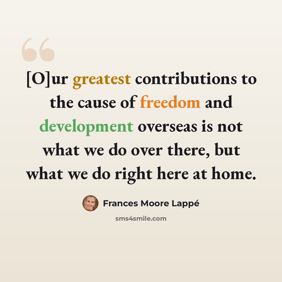 “[O]ur greatest contributions to the cause of freedom and development overseas is not what we do over there, but what we do right here at home.” quote by Frances Moore Lappé