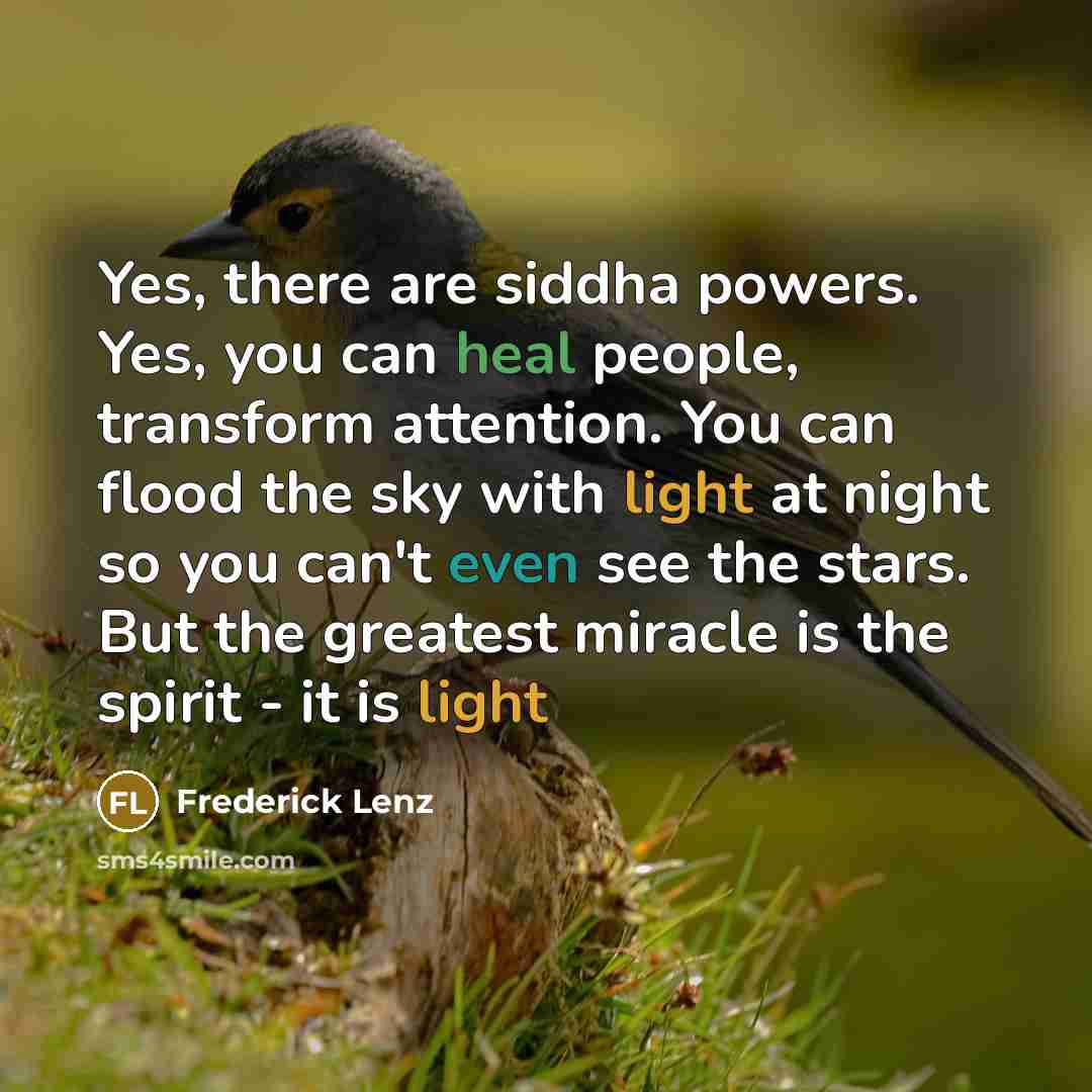 “Yes, there are siddha powers. Yes, you can heal people, transform attention. You can flood the sky with light at night so you can't even see the stars. But the greatest miracle is the spirit - it is light” quote by Frederick Lenz