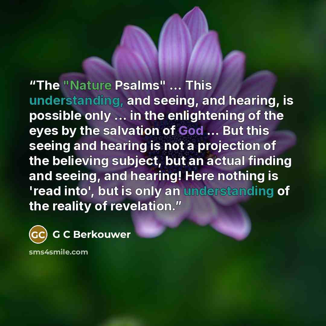 “The "Nature Psalms" ... This understanding, and seeing, and hearing, is possible only ... in the enlightening of the eyes by the salvation of God ... But this seeing and hearing is not a projection of the believing subject, but an actual finding and seeing, and hearing! Here nothing is 'read…” quote by G C Berkouwer