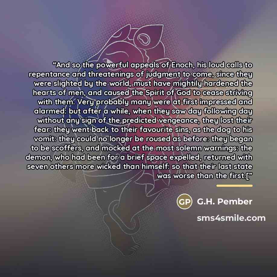 “And so the powerful appeals of Enoch, his loud calls to repentance and threatenings of judgment to come, since they were slighted by the world, must have mightily hardened the hearts of men, and caused the Spirit of God to cease striving with them. Very probably many were at first impressed and…” quote by G.H. Pember
