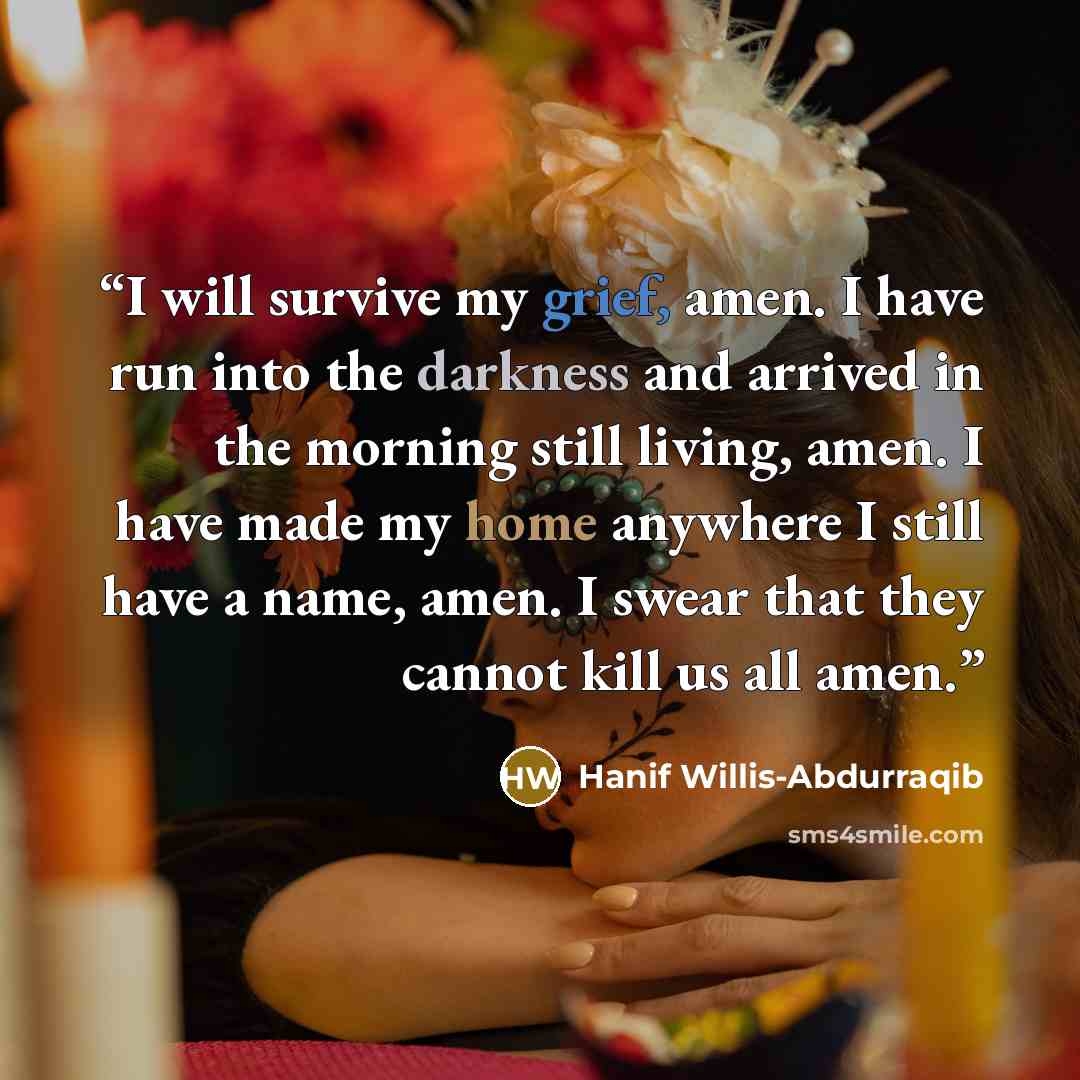 “I will survive my grief, amen. I have run into the darkness and arrived in the morning still living, amen. I have made my home anywhere I still have a name, amen. I swear that they cannot kill us all amen.” quote by Hanif Willis-Abdurraqib