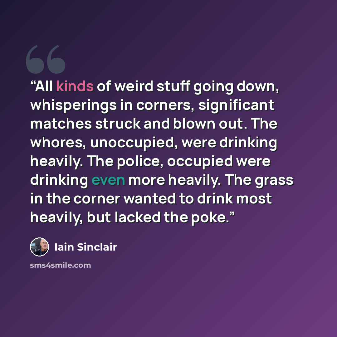 “All kinds of weird stuff going down, whisperings in corners, significant matches struck and blown out. The whores, unoccupied, were drinking heavily. The police, occupied were drinking even more heavily. The grass in the corner wanted to drink most heavily, but lacked the poke.” quote by Iain Sinclair