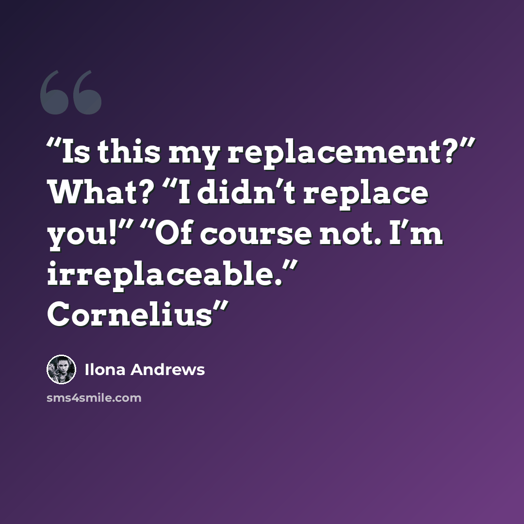 “Is this my replacement?” What? “I didn’t replace you!” “Of course not. I’m irreplaceable.” Cornelius” quote by Ilona Andrews