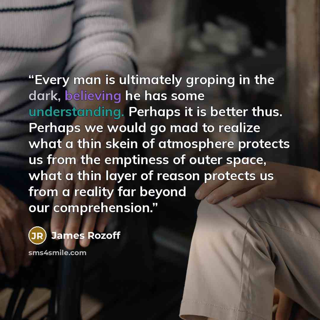 “Every man is ultimately groping in the dark, believing he has some understanding. Perhaps it is better thus. Perhaps we would go mad to realize what a thin skein of atmosphere protects us from the emptiness of outer space, what a thin layer of reason protects us from a reality far beyond our…” quote by James Rozoff