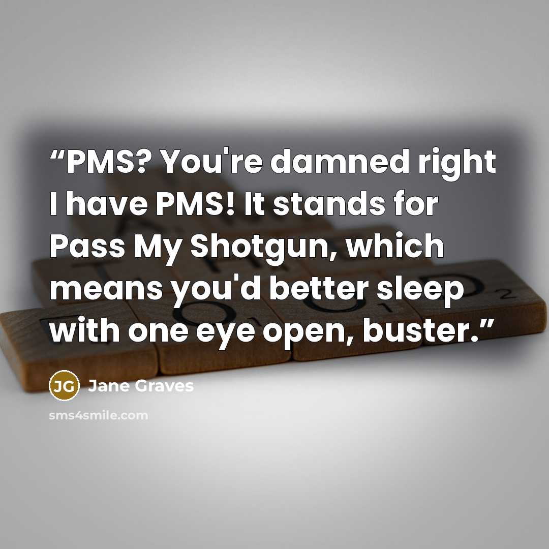 “PMS? You're damned right I have PMS! It stands for Pass My Shotgun, which means you'd better sleep with one eye open, buster.” quote by Jane Graves