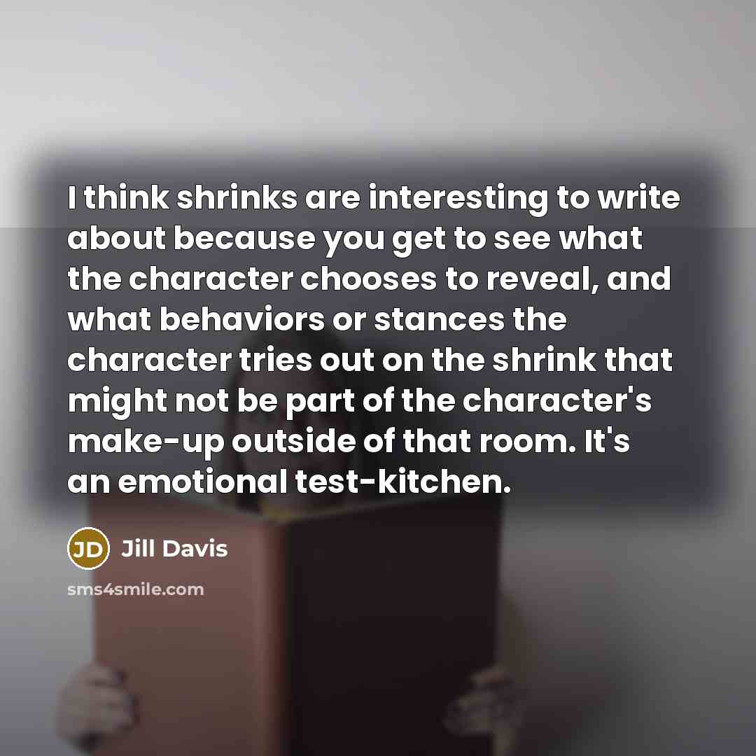 “I think shrinks are interesting to write about because you get to see what the character chooses to reveal, and what behaviors or stances the character tries out on the shrink that might not be part of the character's make-up outside of that room. It's an emotional test-kitchen.” quote by Jill Davis