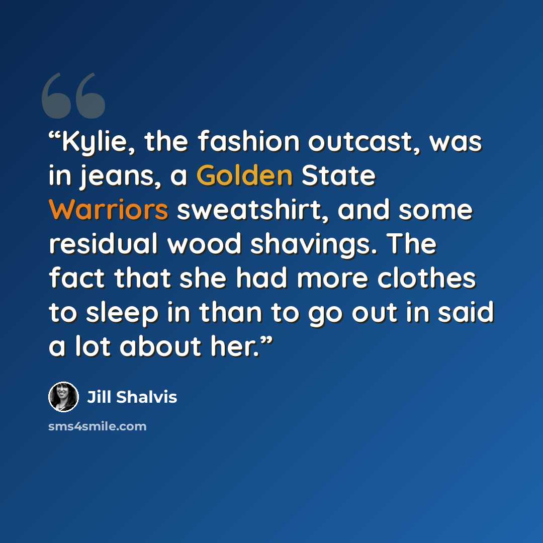 “Kylie, the fashion outcast, was in jeans, a Golden State Warriors sweatshirt, and some residual wood shavings. The fact that she had more clothes to sleep in than to go out in said a lot about her.” quote by Jill Shalvis