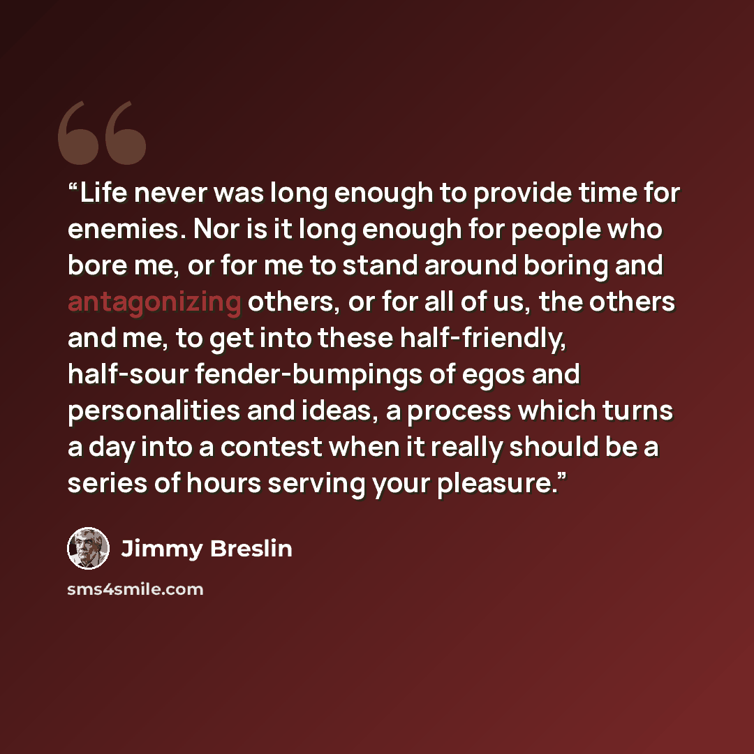 “Life never was long enough to provide time for enemies. Nor is it long enough for people who bore me, or for me to stand around boring and antagonizing others, or for all of us, the others and me, to get into these half-friendly, half-sour fender-bumpings of egos and personalities and ideas, a…” quote by Jimmy Breslin