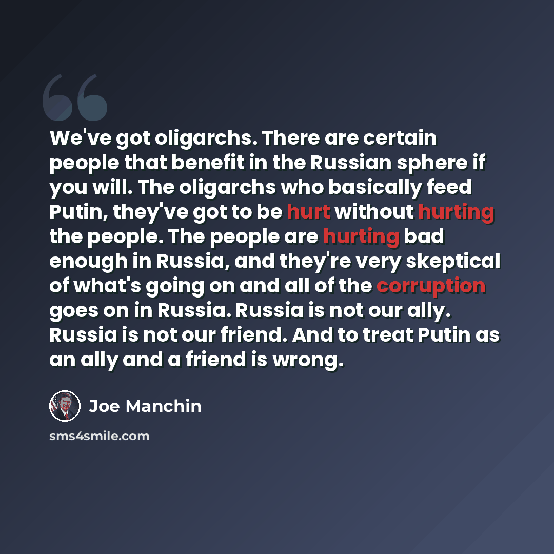 “We've got oligarchs. There are certain people that benefit in the Russian sphere if you will. The oligarchs who basically feed Putin, they've got to be hurt without hurting the people. The people are hurting bad enough in Russia, and they're very skeptical of what's going on and all of the…” quote by Joe Manchin
