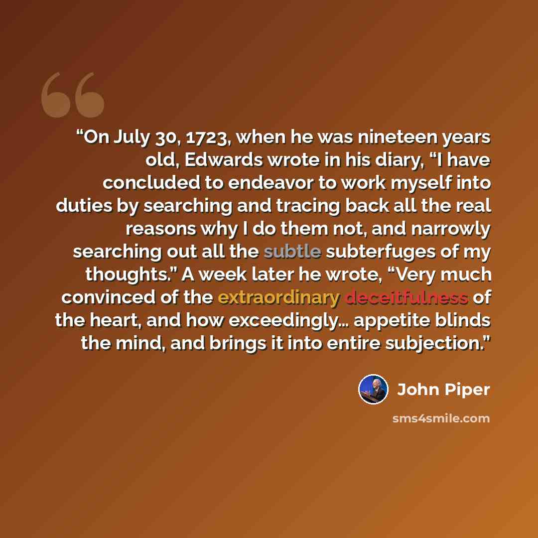 “On July 30, 1723, when he was nineteen years old, Edwards wrote in his diary, “I have concluded to endeavor to work myself into duties by searching and tracing back all the real reasons why I do them not, and narrowly searching out all the subtle subterfuges of my thoughts.” A week later he wrote…” quote by John Piper