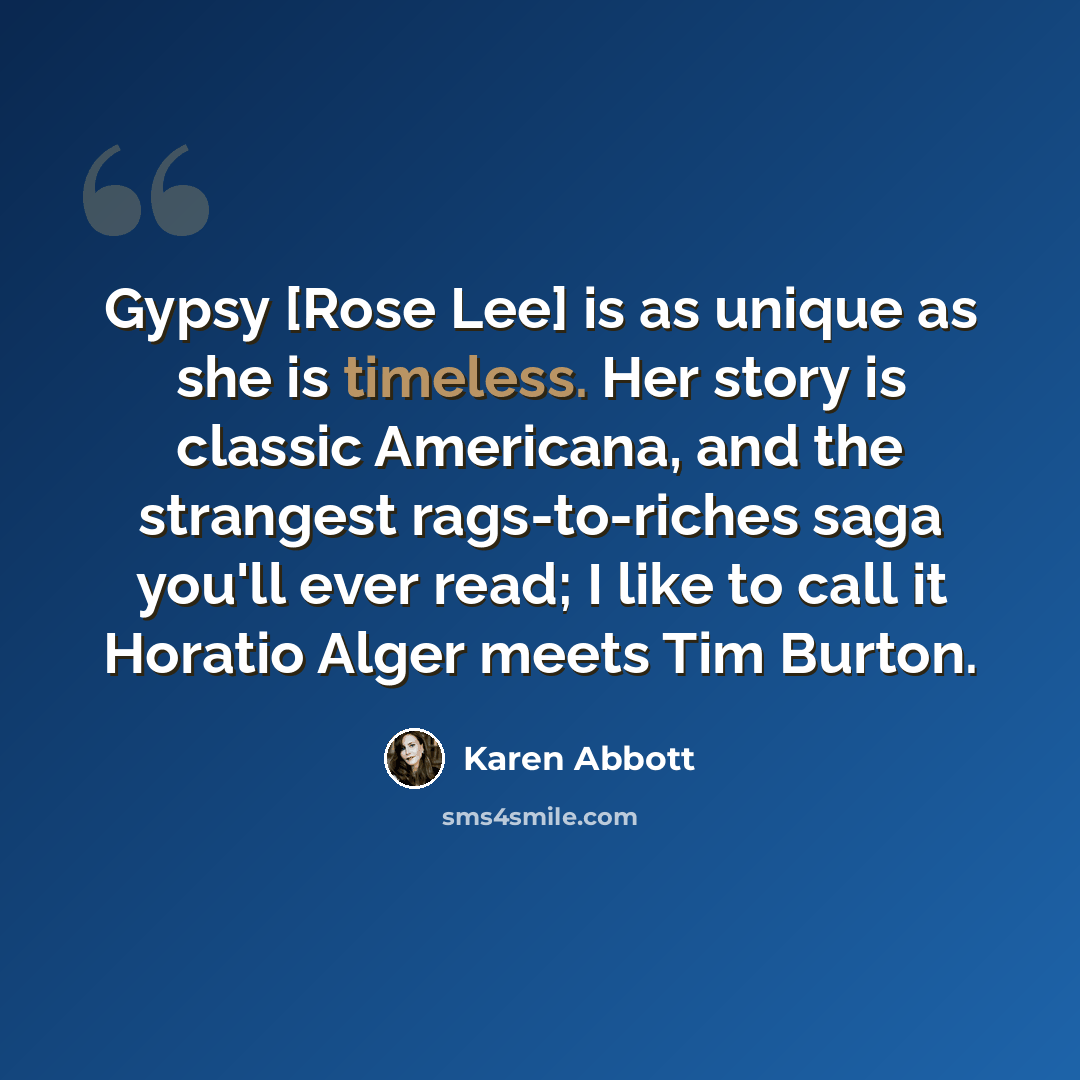 “Gypsy [Rose Lee] is as unique as she is timeless. Her story is classic Americana, and the strangest rags-to-riches saga you'll ever read; I like to call it Horatio Alger meets Tim Burton.” quote by Karen Abbott